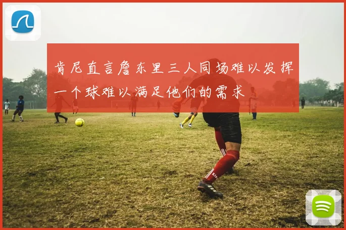 肯尼直言詹东里三人同场难以发挥一个球难以满足他们的需求