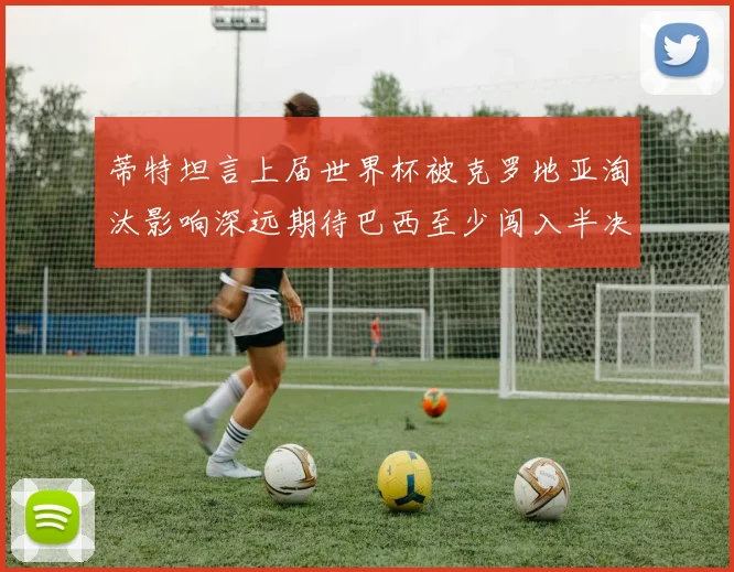蒂特坦言上届世界杯被克罗地亚淘汰影响深远期待巴西至少闯入半决赛