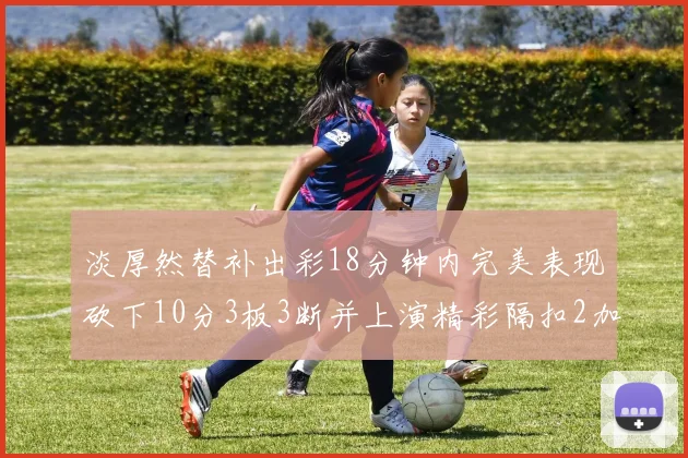 淡厚然替补出彩18分钟内完美表现砍下10分3板3断并上演精彩隔扣2加1