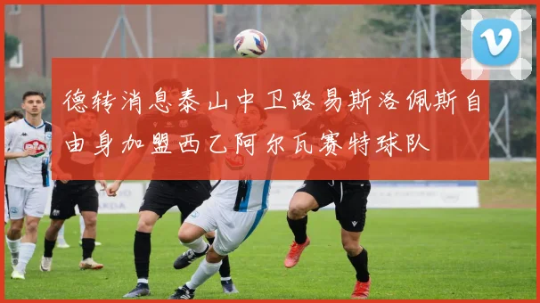 德转消息泰山中卫路易斯洛佩斯自由身加盟西乙阿尔瓦赛特球队