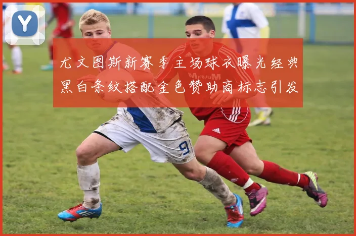 尤文图斯新赛季主场球衣曝光经典黑白条纹搭配金色赞助商标志引发期待