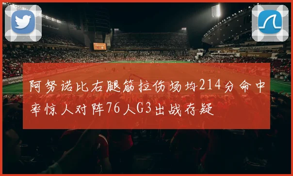阿努诺比右腿筋拉伤场均214分命中率惊人对阵76人G3出战存疑