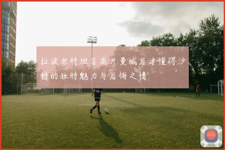 拉波尔特坦言离开曼城后才懂得沙特的独特魅力与后悔之情