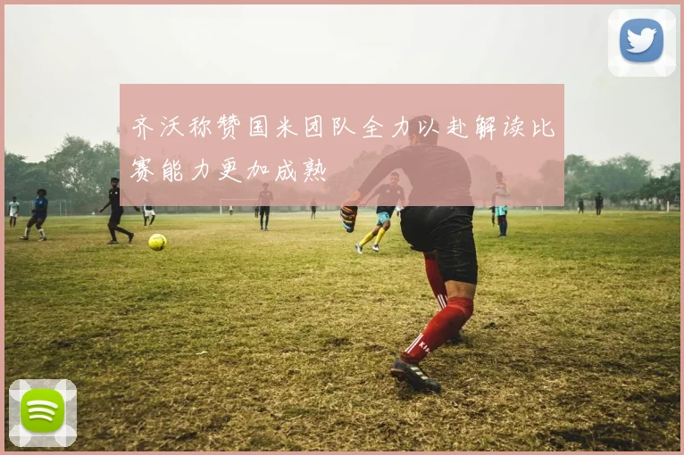 齐沃称赞国米团队全力以赴解读比赛能力更加成熟