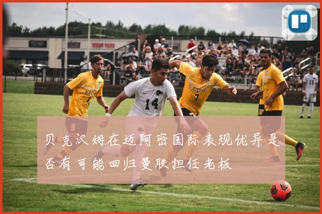 贝克汉姆在迈阿密国际表现优异是否有可能回归曼联担任老板