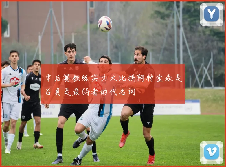 季后赛教练实力大比拼阿特金森是否真是最弱者的代名词