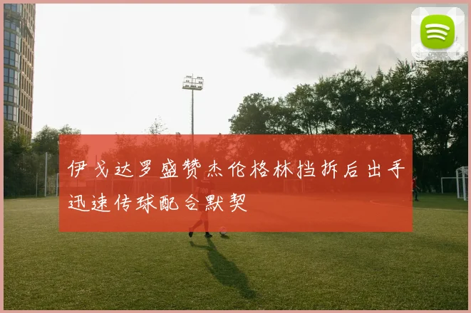 伊戈达罗盛赞杰伦格林挡拆后出手迅速传球配合默契