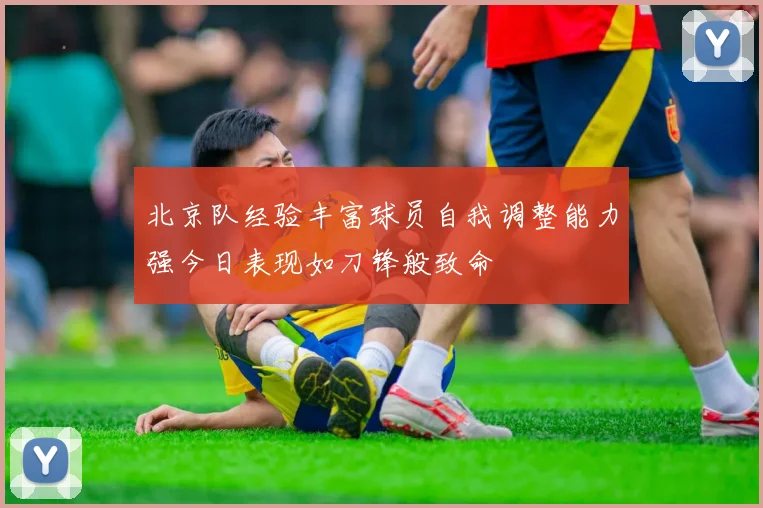 北京队经验丰富球员自我调整能力强今日表现如刀锋般致命