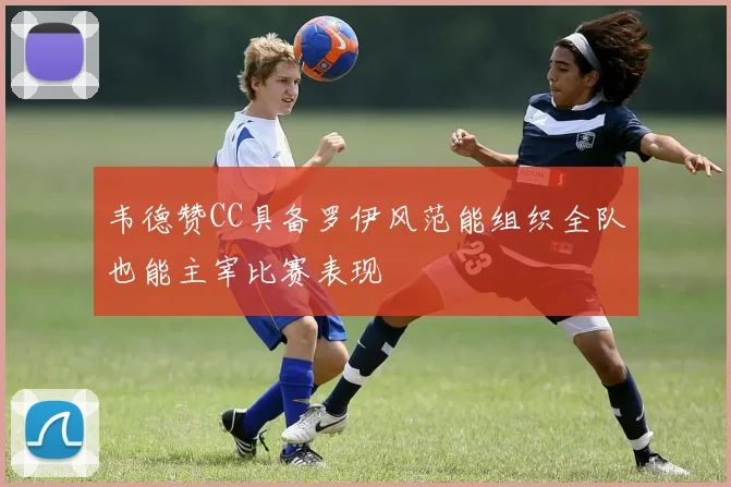 韦德赞CC具备罗伊风范能组织全队也能主宰比赛表现
